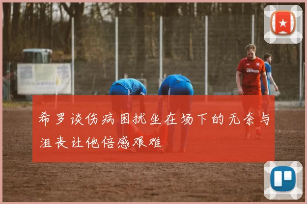 希罗谈伤病困扰坐在场下的无奈与沮丧让他倍感艰难