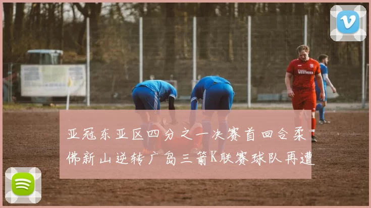 亚冠东亚区四分之一决赛首回合柔佛新山逆转广岛三箭K联赛球队再遭不胜困扰