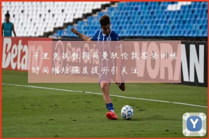 卡里克执教期间曼联伦敦客场训练时间缩短强度提升引关注