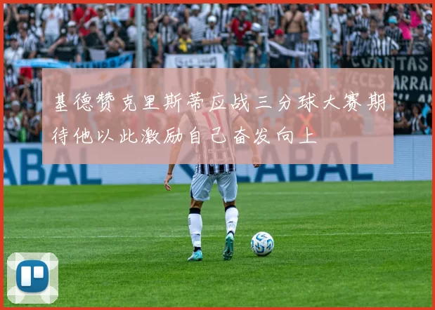 基德赞克里斯蒂应战三分球大赛期待他以此激励自己奋发向上