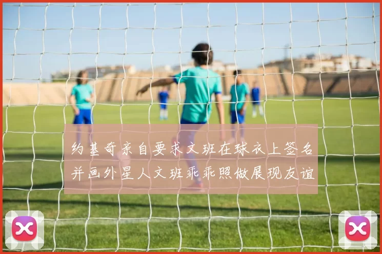 约基奇亲自要求文班在球衣上签名并画外星人文班乖乖照做展现友谊与幽默