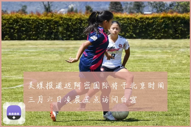 美媒报道迈阿密国际将于北京时间三月六日凌晨五点访问白宫
