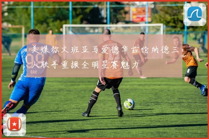 美媒称文班亚马爱德华兹伦纳德三人联手重振全明星赛魅力