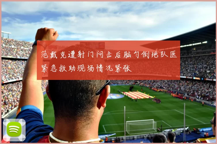 范戴克遭射门闷击后脑勺倒地队医紧急救助现场情况紧张