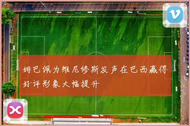 姆巴佩为维尼修斯发声在巴西赢得好评形象大幅提升