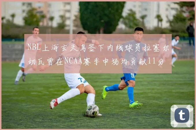 NBL上海玄天鸟签下内线球员拉塞尔切瓦曾在NCAA赛季中场均贡献11分8篮板
